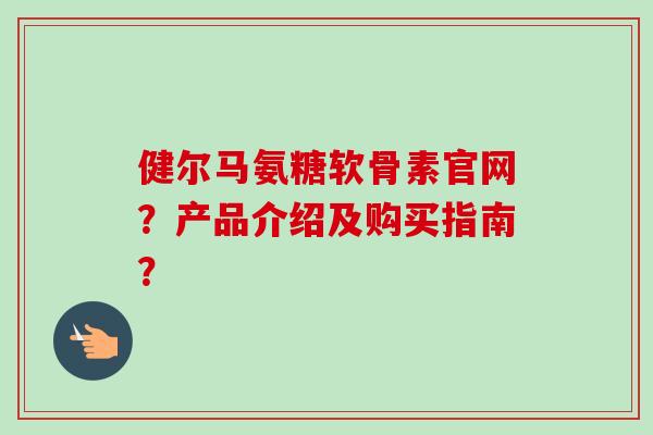 健尔马氨糖软骨素官网？产品介绍及购买指南？