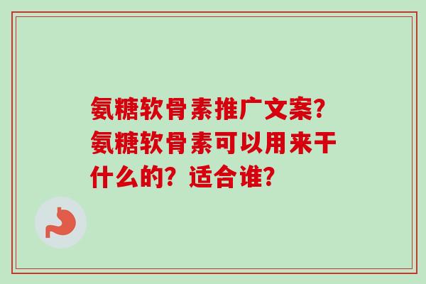 氨糖软骨素推广文案？氨糖软骨素可以用来干什么的？适合谁？