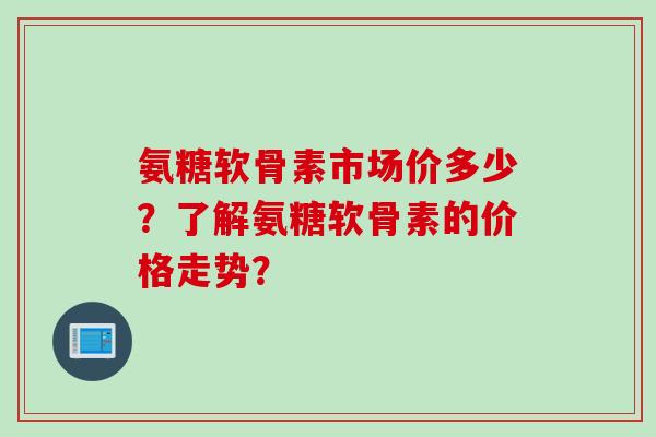 氨糖软骨素市场价多少？了解氨糖软骨素的价格走势？