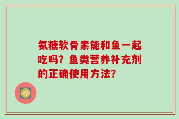 氨糖软骨素能和鱼一起吃吗？鱼类营养补充剂的正确使用方法？