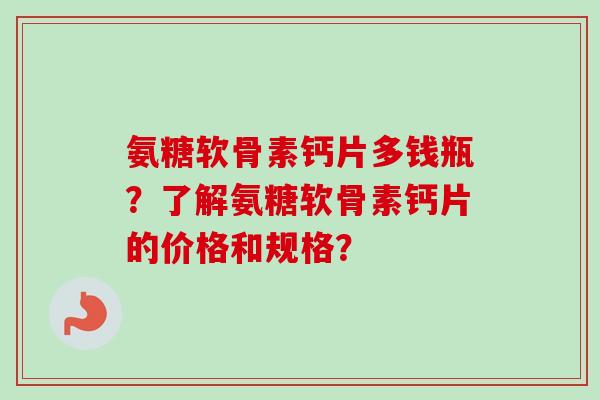 氨糖软骨素钙片多钱瓶？了解氨糖软骨素钙片的价格和规格？