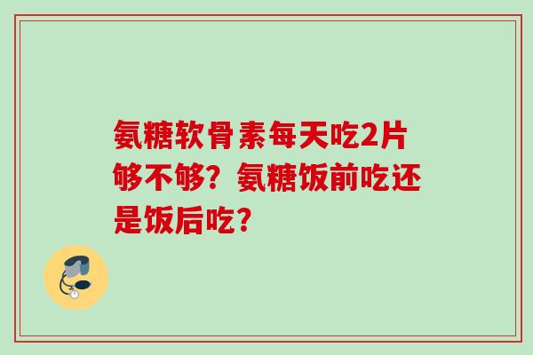 氨糖软骨素每天吃2片够不够?氨糖饭前吃还是饭后吃? 氨糖软骨素每天吃2片够不够?氨糖饭前吃还是饭后吃?