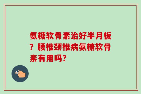 氨糖软骨素治好半月板？腰椎颈椎病氨糖软骨素有用吗？