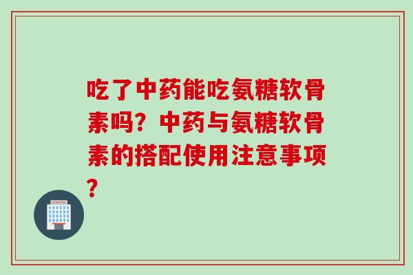 吃了中药能吃氨糖软骨素吗？中药与氨糖软骨素的搭配使用注意事项？