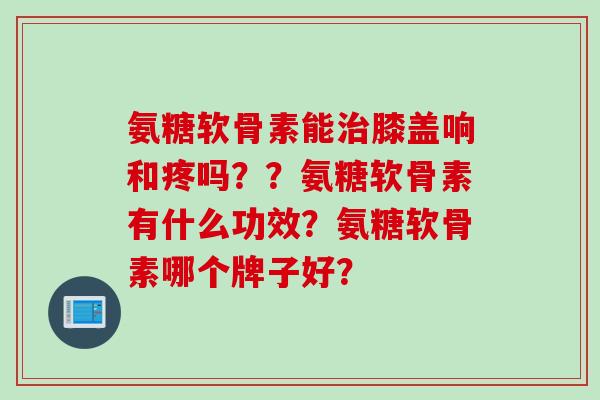 氨糖软骨素能治膝盖响和疼吗？？氨糖软骨素有什么功效？氨糖软骨素哪个牌子好？