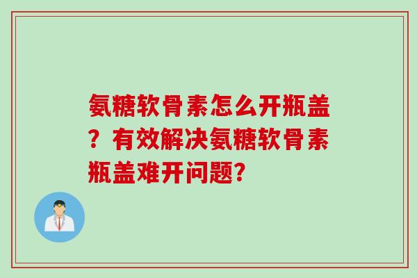 氨糖软骨素怎么开瓶盖？有效解决氨糖软骨素瓶盖难开问题？