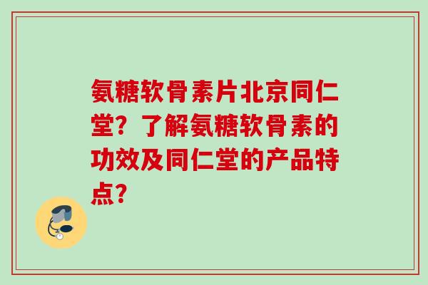 氨糖软骨素片北京同仁堂？了解氨糖软骨素的功效及同仁堂的产品特点？