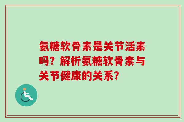 氨糖软骨素是关节活素吗？解析氨糖软骨素与关节健康的关系？