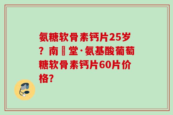 氨糖软骨素钙片25岁？南雲堂·氨基酸葡萄糖软骨素钙片60片价格？
