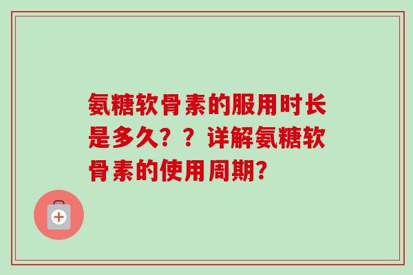 氨糖软骨素的服用时长是多久??详解氨糖软骨素的使用周期? 氨糖软骨素的服用时长是多久??详解氨糖软骨素的使用周期?