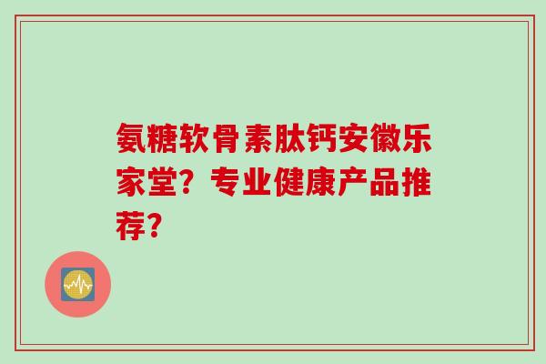 氨糖软骨素肽钙安徽乐家堂？专业健康产品推荐？