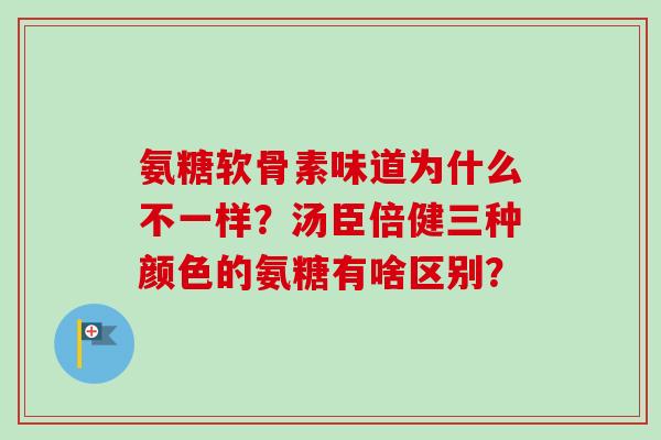 氨糖软骨素味道为什么不一样？汤臣倍健三种颜色的氨糖有啥区别？
