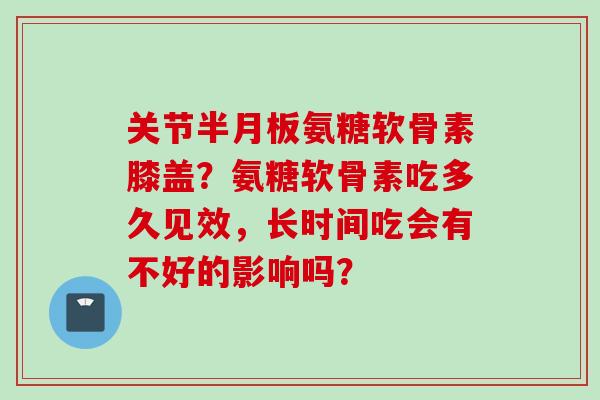 关节半月板氨糖软骨素膝盖？氨糖软骨素吃多久见效，长时间吃会有不好的影响吗？