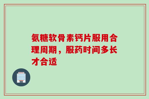 氨糖软骨素钙片服用合理周期，服药时间多长才合适