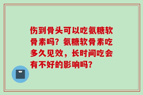 伤到骨头可以吃氨糖软骨素吗?氨糖软骨素吃多久见效,长时间吃会有不好的影响吗? 伤到骨头可以吃氨糖软骨素吗?氨糖软骨素吃多久见效,长时间吃会有不好的影响吗?