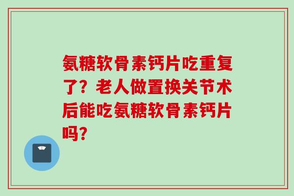 氨糖软骨素钙片吃重复了？老人做置换关节术后能吃氨糖软骨素钙片吗？