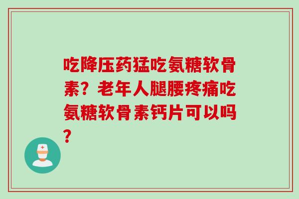 吃降压药猛吃氨糖软骨素？老年人腿腰疼痛吃氨糖软骨素钙片可以吗？