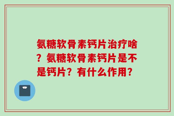 氨糖软骨素钙片啥?氨糖软骨素钙片是不是钙片?有什么作用? 氨糖软骨素钙片啥?氨糖软骨素钙片是不是钙片?有什么作用?