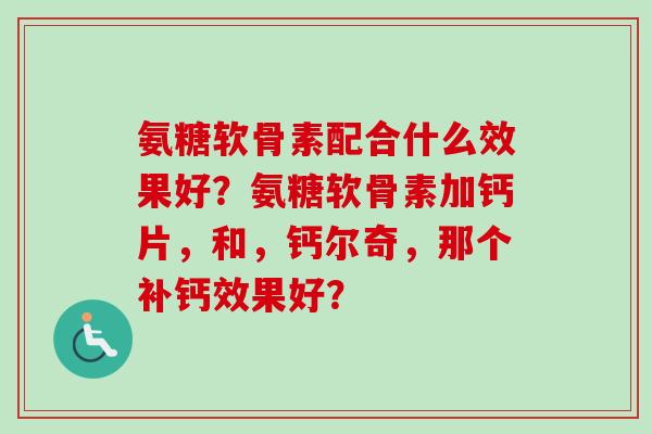 氨糖软骨素配合什么效果好？氨糖软骨素加钙片，和，钙尔奇，那个补钙效果好？