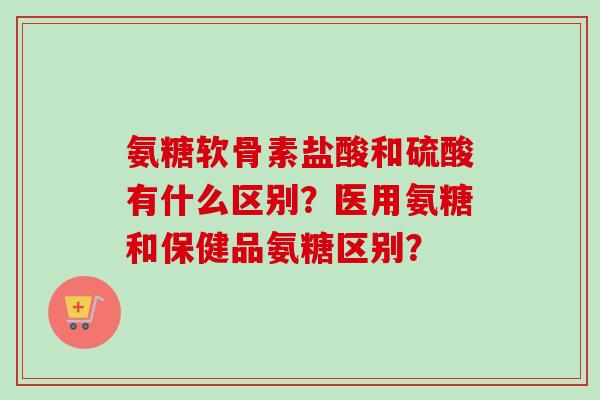 氨糖软骨素盐酸和硫酸有什么区别?医用氨糖和保健品氨糖区别? 氨糖软骨素盐酸和硫酸有什么区别?医用氨糖和保健品氨糖区别?