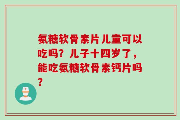 氨糖软骨素片儿童可以吃吗？儿子十四岁了，能吃氨糖软骨素钙片吗？