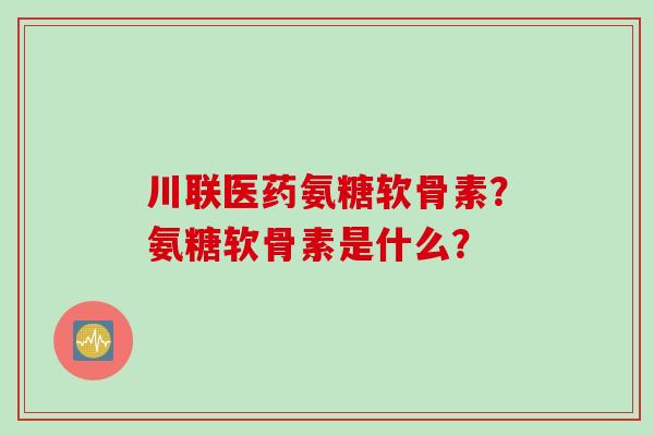 川联医药氨糖软骨素？氨糖软骨素是什么？