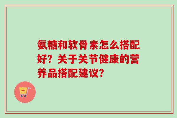 氨糖和软骨素怎么搭配好？关于关节健康的营养品搭配建议？