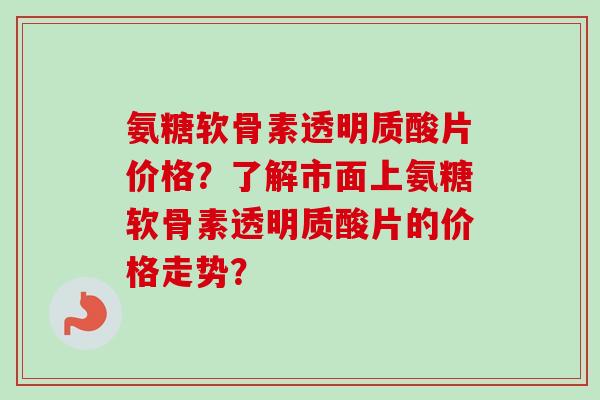 氨糖软骨素透明质酸片价格?了解市面上氨糖软骨素透明质酸片的价格走势? 氨糖软骨素透明质酸片价格?了解市面上氨糖软骨素透明质酸片的价格走势?