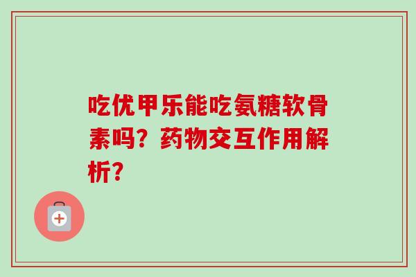 吃优甲乐能吃氨糖软骨素吗？药物交互作用解析？