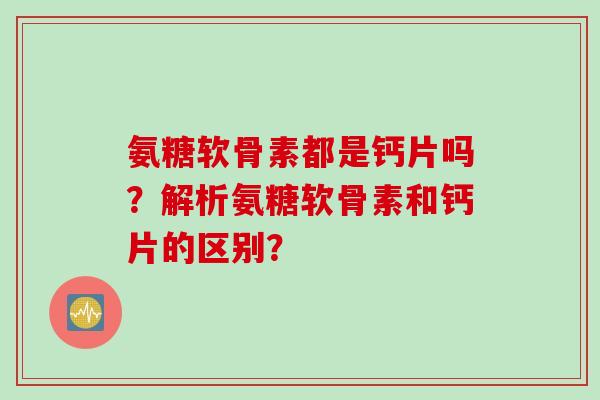 氨糖软骨素都是钙片吗？解析氨糖软骨素和钙片的区别？
