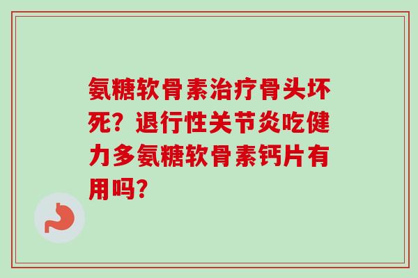 氨糖软骨素治疗骨头坏死？退行性关节炎吃健力多氨糖软骨素钙片有用吗？