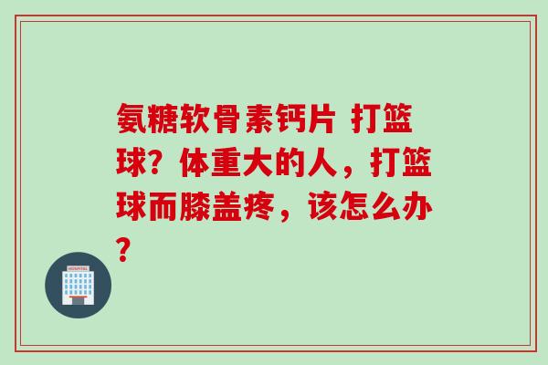 氨糖软骨素钙片 打篮球？体重大的人，打篮球而膝盖疼，该怎么办？
