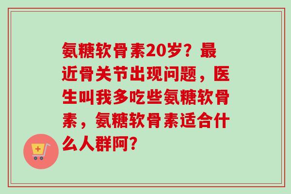 氨糖软骨素20岁?近骨关节出现问题,医生叫我多吃些氨糖软骨素,氨糖软骨素适合什么人群阿? 氨糖软骨素20岁?近骨关节出现问题,医生叫我多吃些氨糖软骨素,氨糖软骨素适合什么人群阿?