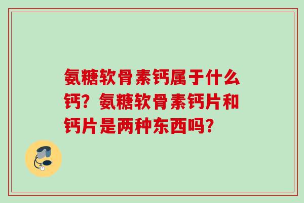 氨糖软骨素钙属于什么钙？氨糖软骨素钙片和钙片是两种东西吗？