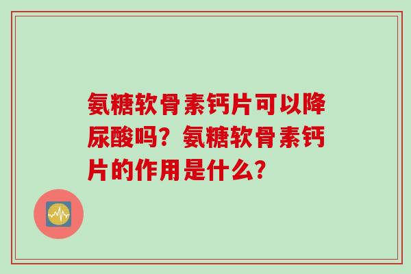 氨糖软骨素钙片可以降尿酸吗？氨糖软骨素钙片的作用是什么？