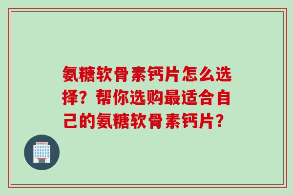 氨糖软骨素钙片怎么选择？帮你选购最适合自己的氨糖软骨素钙片？