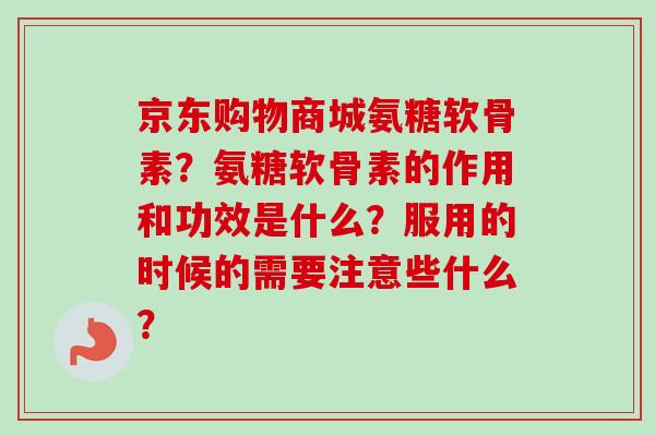 京东购物商城氨糖软骨素？氨糖软骨素的作用和功效是什么？服用的时候的需要注意些什么？