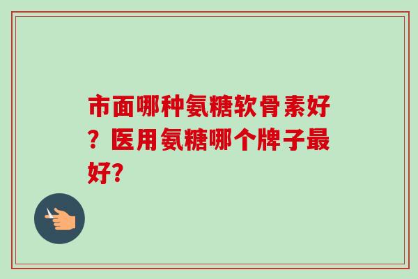 市面哪种氨糖软骨素好？医用氨糖哪个牌子好？