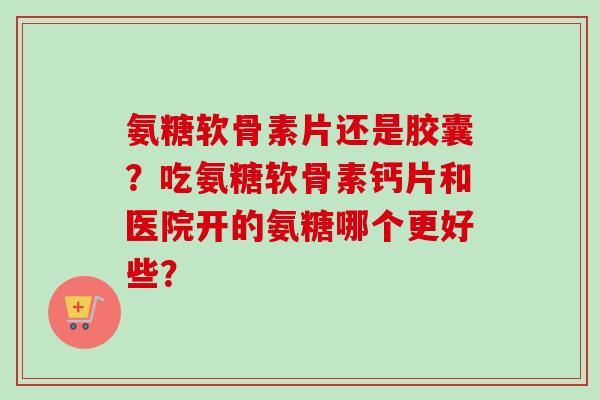 氨糖软骨素片还是胶囊？吃氨糖软骨素钙片和医院开的氨糖哪个更好些？
