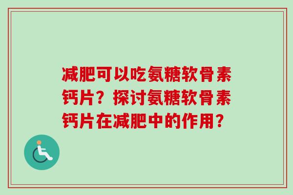 可以吃氨糖软骨素钙片?探讨氨糖软骨素钙片在中的作用? 可以吃氨糖软骨素钙片?探讨氨糖软骨素钙片在中的作用?