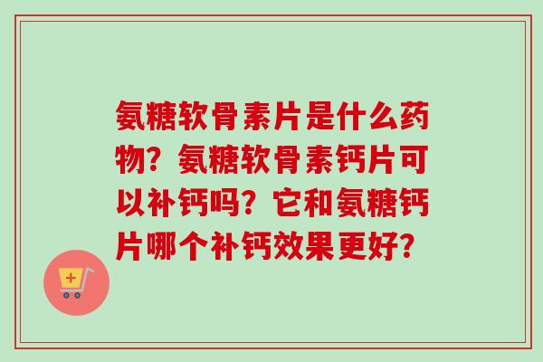 氨糖软骨素片是什么？氨糖软骨素钙片可以补钙吗？它和氨糖钙片哪个补钙效果更好？