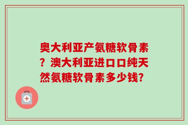 奥大利亚产氨糖软骨素?澳大利亚进口口纯天然氨糖软骨素多少钱? 奥大利亚产氨糖软骨素?澳大利亚进口口纯天然氨糖软骨素多少钱?