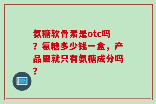 氨糖软骨素是otc吗？氨糖多少钱一盒，产品里就只有氨糖成分吗？