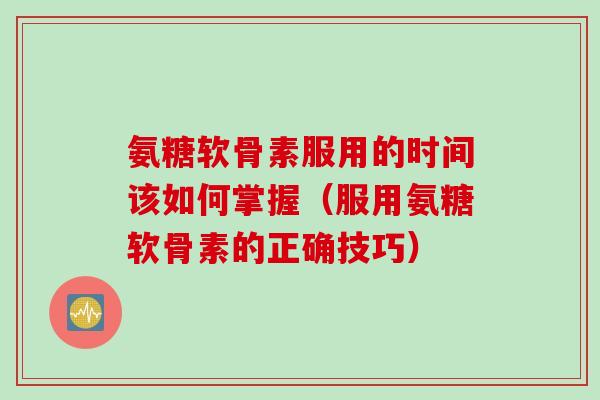 氨糖软骨素服用的时间该如何掌握（服用氨糖软骨素的正确技巧）