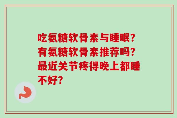 吃氨糖软骨素与？有氨糖软骨素推荐吗？近关节疼得晚上都睡不好？