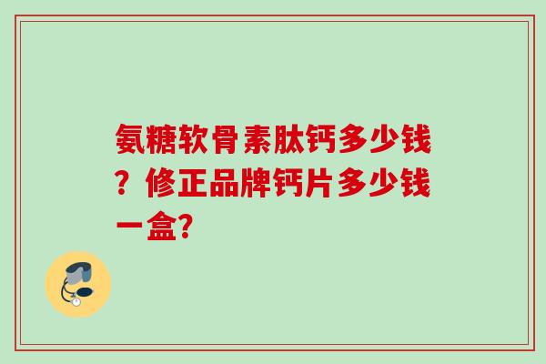 氨糖软骨素肽钙多少钱?修正品牌钙片多少钱一盒? 氨糖软骨素肽钙多少钱?修正品牌钙片多少钱一盒?
