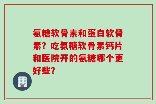 氨糖软骨素和蛋白软骨素？吃氨糖软骨素钙片和医院开的氨糖哪个更好些？