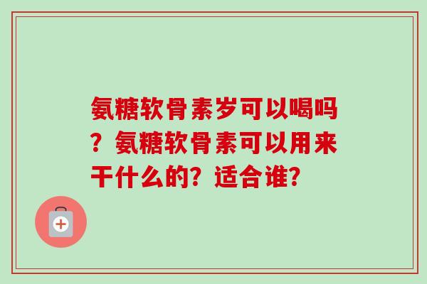 氨糖软骨素岁可以喝吗？氨糖软骨素可以用来干什么的？适合谁？