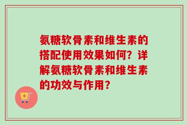 氨糖软骨素和维生素的搭配使用效果如何？详解氨糖软骨素和维生素的功效与作用？