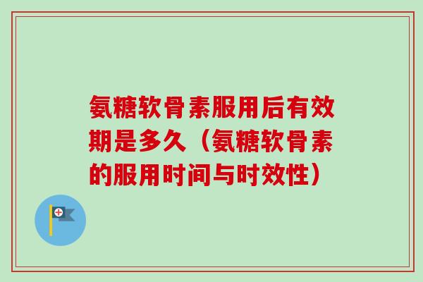 氨糖软骨素服用后有效期是多久（氨糖软骨素的服用时间与时效性）
